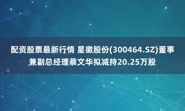 配资股票最新行情 星徽股份(300464.SZ)董事兼副总经理蔡文华拟减持20.25万股