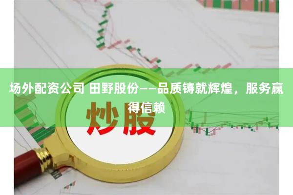 场外配资公司 田野股份——品质铸就辉煌，服务赢得信赖