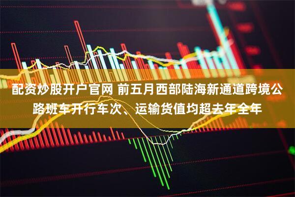 配资炒股开户官网 前五月西部陆海新通道跨境公路班车开行车次、运输货值均超去年全年