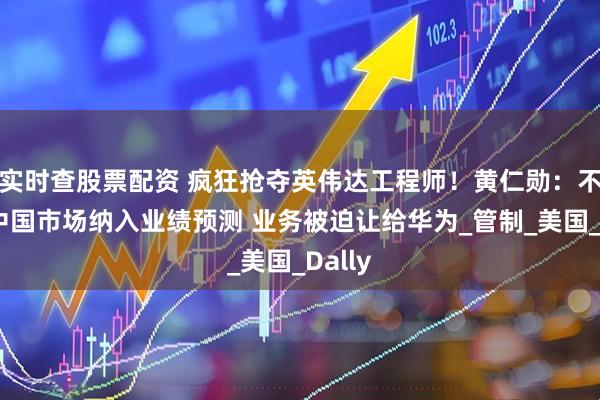 实时查股票配资 疯狂抢夺英伟达工程师！黄仁勋：不再将中国市场纳入业绩预测 业务被迫让给华为_管制_美国_Dally