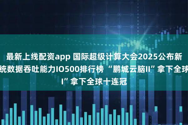 最新上线配资app 国际超级计算大会2025公布新一期系统数据吞吐能力IO500排行榜 “鹏城云脑II”拿下全球十连冠