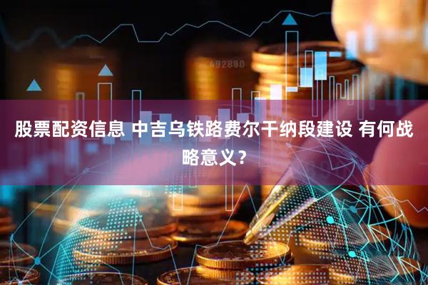 股票配资信息 中吉乌铁路费尔干纳段建设 有何战略意义？