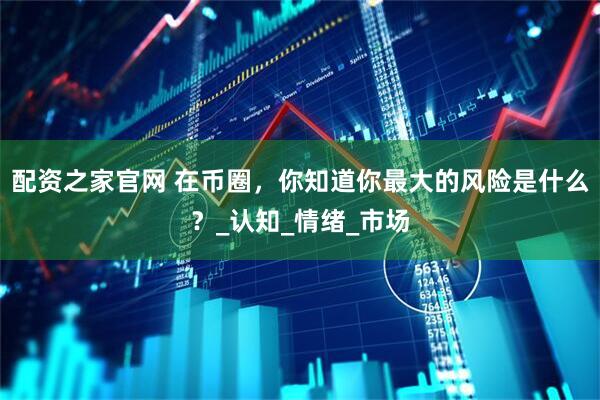 配资之家官网 在币圈，你知道你最大的风险是什么？_认知_情绪_市场