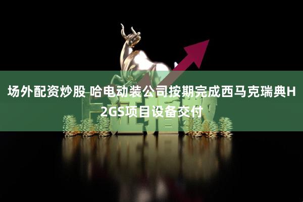 场外配资炒股 哈电动装公司按期完成西马克瑞典H2GS项目设备交付