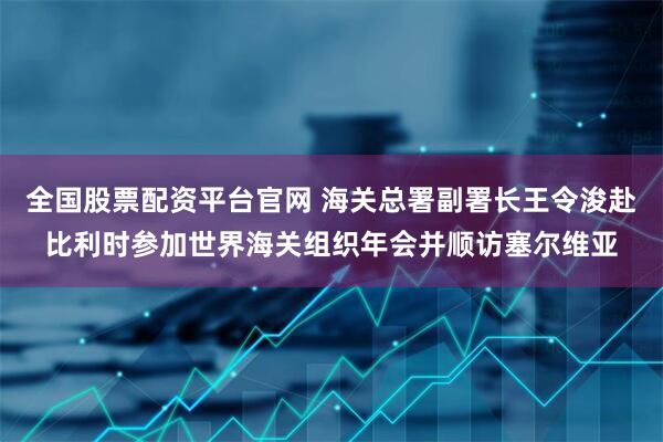 全国股票配资平台官网 海关总署副署长王令浚赴比利时参加世界海关组织年会并顺访塞尔维亚