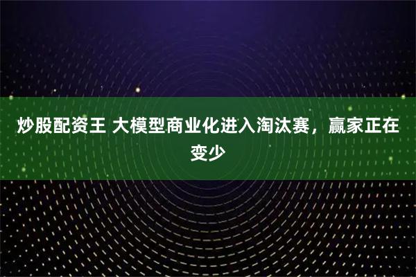 炒股配资王 大模型商业化进入淘汰赛，赢家正在变少