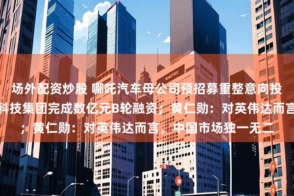 场外配资炒股 哪吒汽车母公司预招募重整意向投资人；北京华诺合一科技集团完成数亿元B轮融资；黄仁勋：对英伟达而言，中国市场独一无二