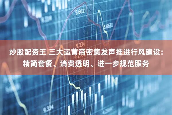 炒股配资王 三大运营商密集发声推进行风建设：精简套餐、消费透明、进一步规范服务