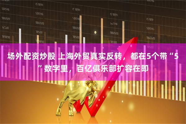 场外配资炒股 上海外贸真实反转，都在5个带“5”数字里，百亿俱乐部扩容在即