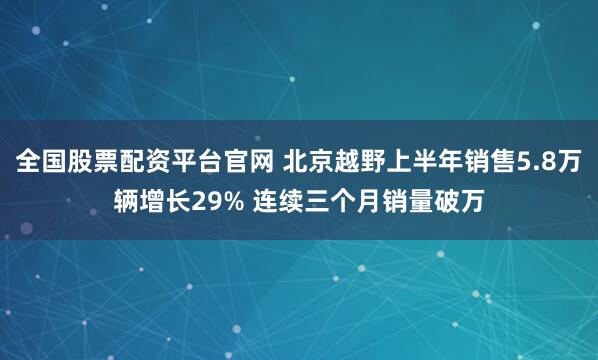 全国股票配资平台官网 北京越野上半年销售5.8万辆增长29% 连续三个月销量破万