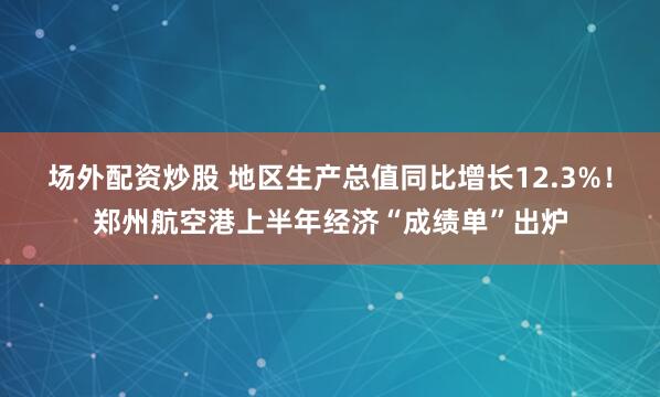 场外配资炒股 地区生产总值同比增长12.3%！郑州航空港上半年经济“成绩单”出炉