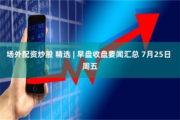 场外配资炒股 精选 | 早盘收盘要闻汇总 7月25日 周五