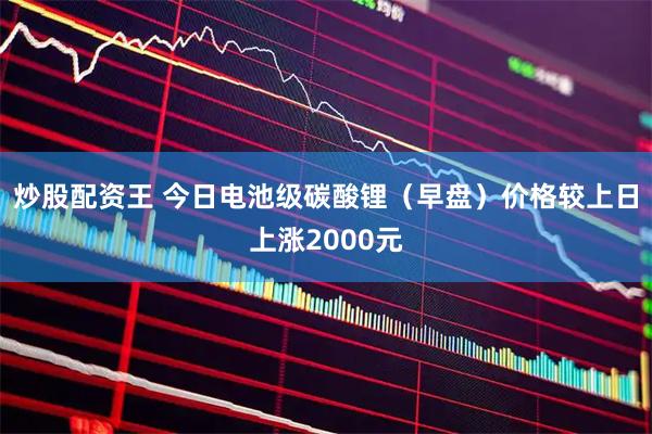 炒股配资王 今日电池级碳酸锂（早盘）价格较上日上涨2000元