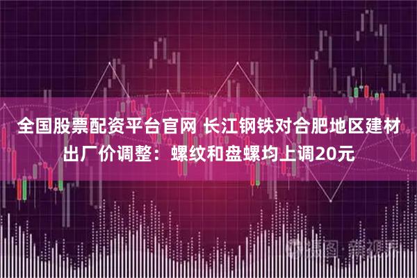 全国股票配资平台官网 长江钢铁对合肥地区建材出厂价调整：螺纹和盘螺均上调20元