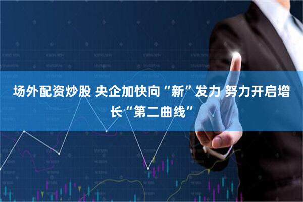 场外配资炒股 央企加快向“新”发力 努力开启增长“第二曲线”