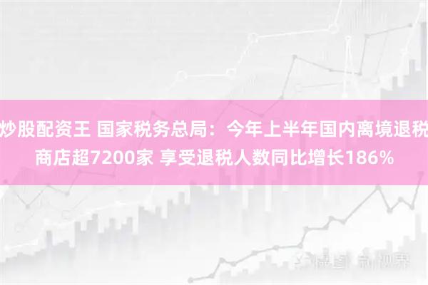 炒股配资王 国家税务总局：今年上半年国内离境退税商店超7200家 享受退税人数同比增长186%