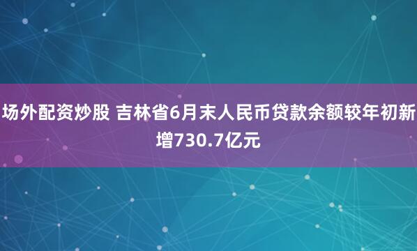 场外配资炒股 吉林省6月末人民币贷款余额较年初新增730.7亿元
