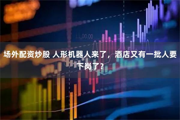 场外配资炒股 人形机器人来了，酒店又有一批人要下岗了？