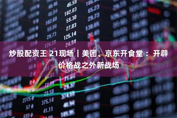 炒股配资王 21现场｜美团、京东开食堂 ：开辟价格战之外新战场