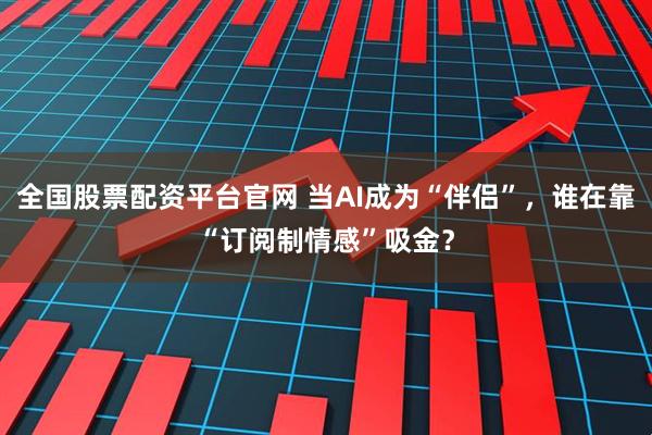 全国股票配资平台官网 当AI成为“伴侣”，谁在靠“订阅制情感”吸金？