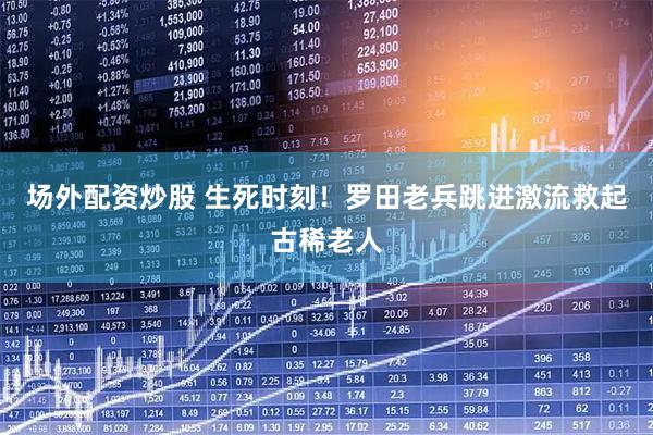 场外配资炒股 生死时刻！罗田老兵跳进激流救起古稀老人