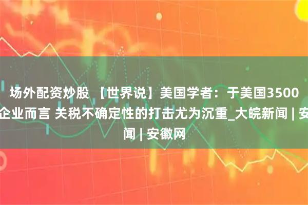 场外配资炒股 【世界说】美国学者：于美国3500万小企业而言 关税不确定性的打击尤为沉重_大皖新闻 | 安徽网