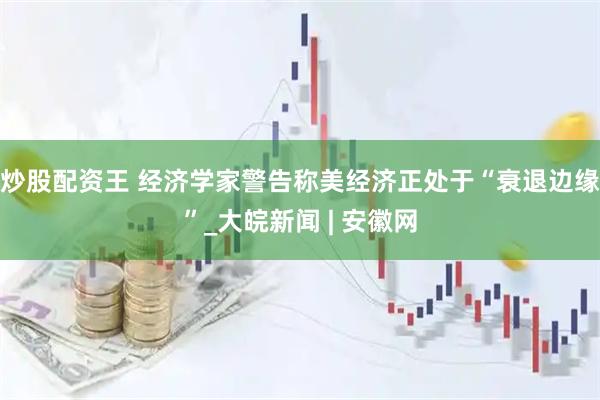 炒股配资王 经济学家警告称美经济正处于“衰退边缘”_大皖新闻 | 安徽网