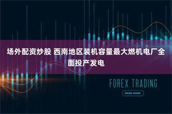 场外配资炒股 西南地区装机容量最大燃机电厂全面投产发电