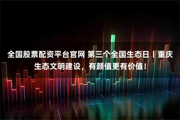 全国股票配资平台官网 第三个全国生态日丨重庆生态文明建设，有颜值更有价值！