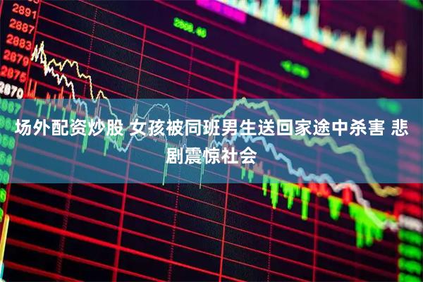 场外配资炒股 女孩被同班男生送回家途中杀害 悲剧震惊社会