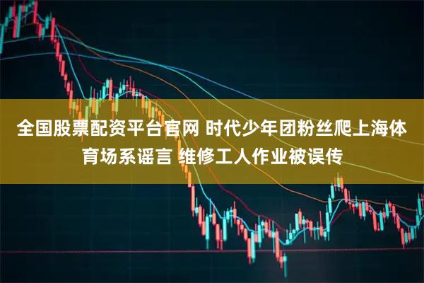 全国股票配资平台官网 时代少年团粉丝爬上海体育场系谣言 维修工人作业被误传