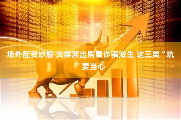 场外配资炒股 文娱演出购票诈骗滋生 这三类“坑”要当心