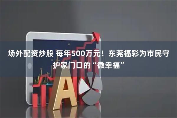 场外配资炒股 每年500万元！东莞福彩为市民守护家门口的“微幸福”