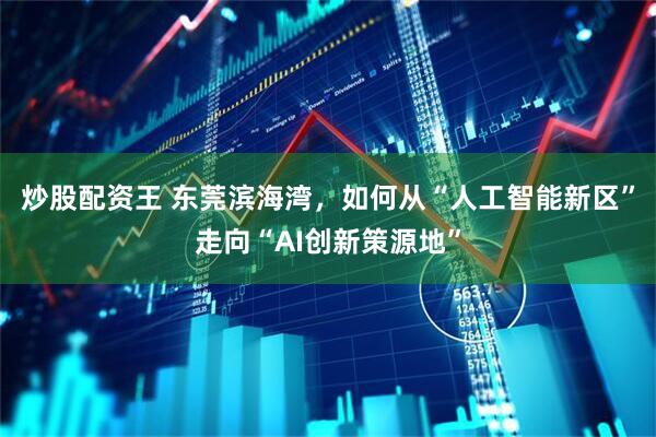 炒股配资王 东莞滨海湾，如何从“人工智能新区”走向“AI创新策源地”