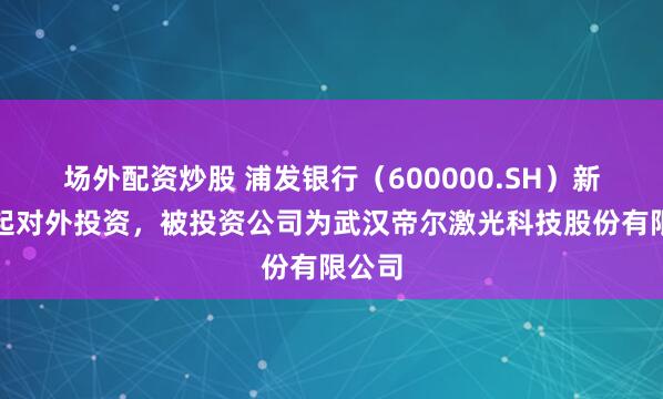 场外配资炒股 浦发银行（600000.SH）新增一起对外投资，被投资公司为武汉帝尔激光科技股份有限公司