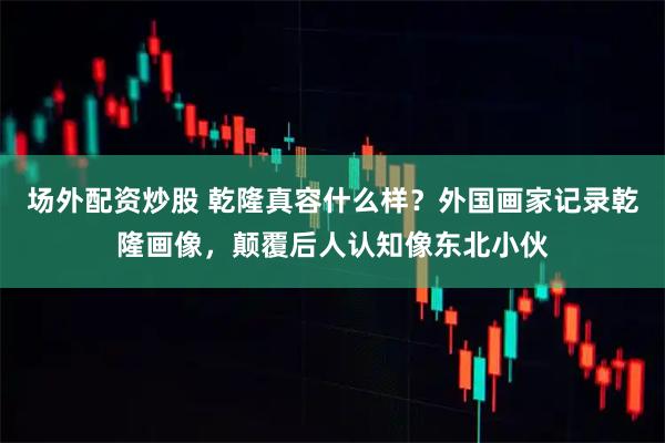 场外配资炒股 乾隆真容什么样？外国画家记录乾隆画像，颠覆后人认知像东北小伙