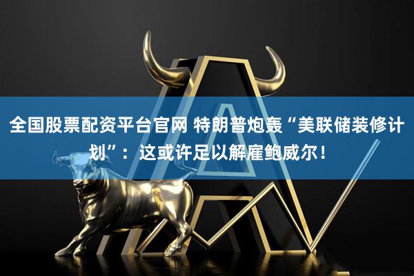全国股票配资平台官网 特朗普炮轰“美联储装修计划”：这或许足以解雇鲍威尔！