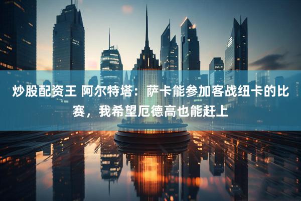 炒股配资王 阿尔特塔：萨卡能参加客战纽卡的比赛，我希望厄德高也能赶上