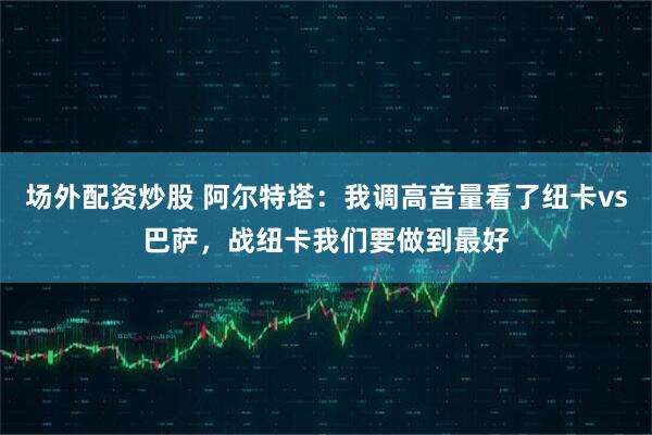 场外配资炒股 阿尔特塔：我调高音量看了纽卡vs巴萨，战纽卡我们要做到最好