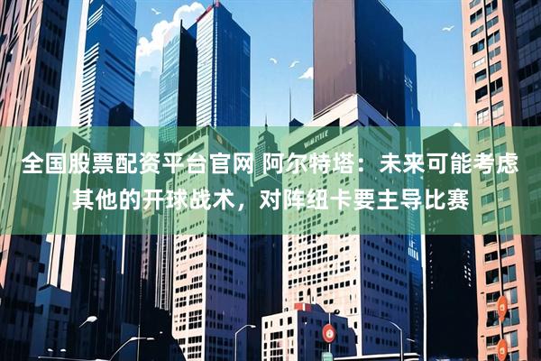 全国股票配资平台官网 阿尔特塔：未来可能考虑其他的开球战术，对阵纽卡要主导比赛