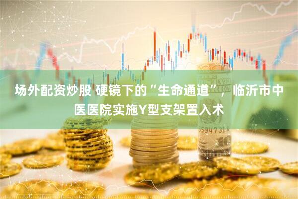 场外配资炒股 硬镜下的“生命通道”，临沂市中医医院实施Y型支架置入术