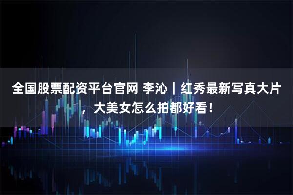 全国股票配资平台官网 李沁｜红秀最新写真大片，大美女怎么拍都好看！