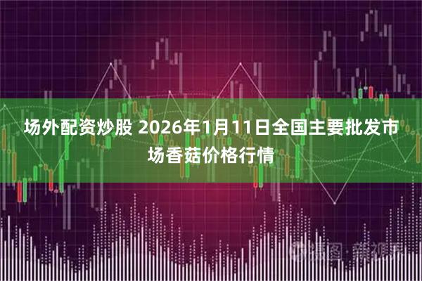 场外配资炒股 2026年1月11日全国主要批发市场香菇价格行情