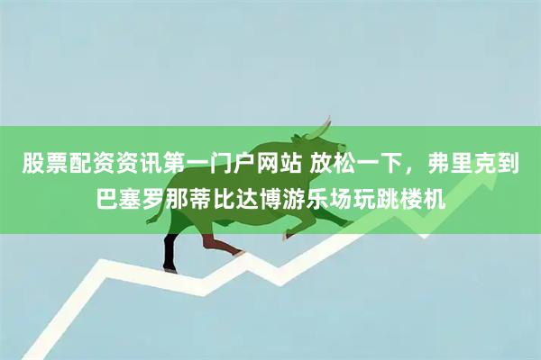 股票配资资讯第一门户网站 放松一下,弗里克到巴塞罗那蒂比达博游乐场玩跳楼机