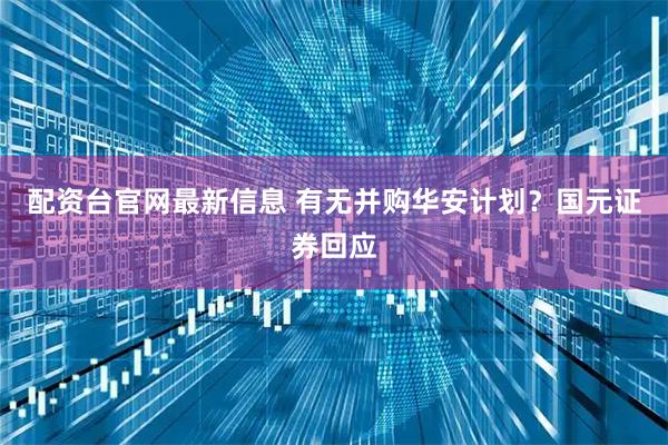 配资台官网最新信息 有无并购华安计划？国元证券回应