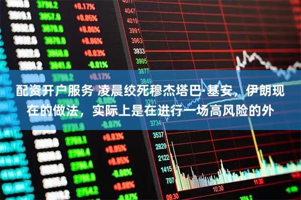 配资开户服务 凌晨绞死穆杰塔巴·基安，伊朗现在的做法，实际上是在进行一场高风险的外