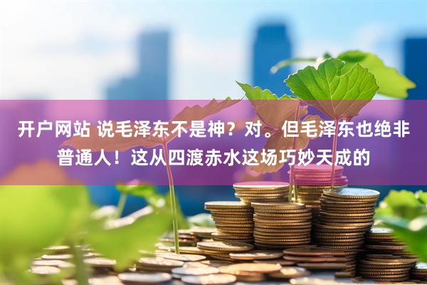 开户网站 说毛泽东不是神？对。但毛泽东也绝非普通人！这从四渡赤水这场巧妙天成的