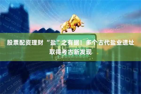 股票配资理财 “盐”之有据！多个古代盐业遗址取得考古新发现