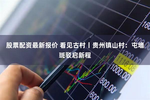股票配资最新报价 看见古村丨贵州镇山村：屯墙斑驳启新程