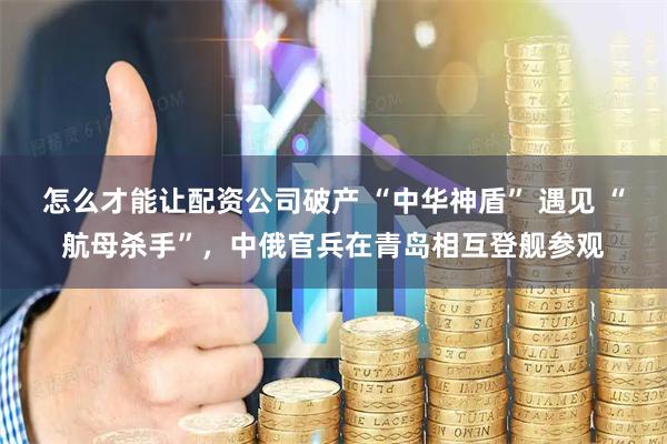 怎么才能让配资公司破产 “中华神盾” 遇见 “航母杀手”，中俄官兵在青岛相互登舰参观